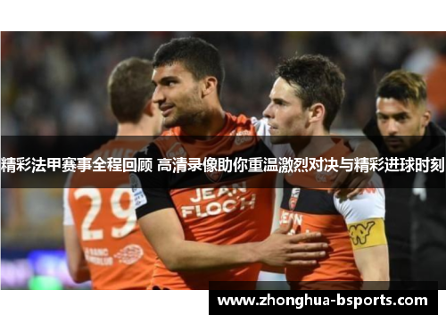 精彩法甲赛事全程回顾 高清录像助你重温激烈对决与精彩进球时刻
