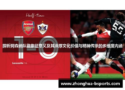 探析阿森纳队徽象征意义及其深厚文化价值与精神传承的多维度内涵