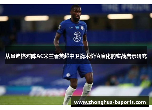 从吕迪格对阵AC米兰看英超中卫战术价值演化的实战启示研究