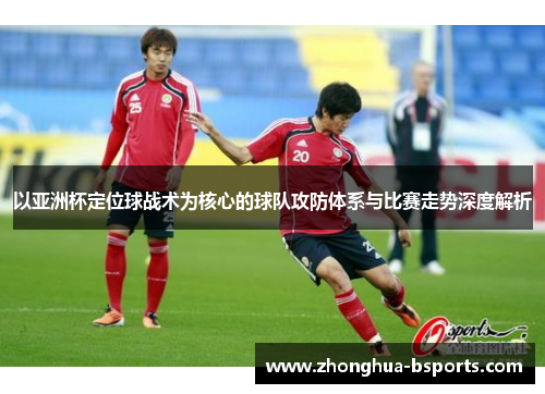 以亚洲杯定位球战术为核心的球队攻防体系与比赛走势深度解析