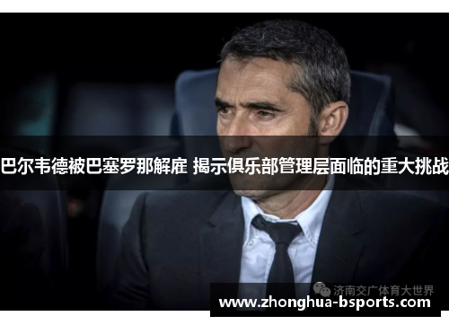 巴尔韦德被巴塞罗那解雇 揭示俱乐部管理层面临的重大挑战