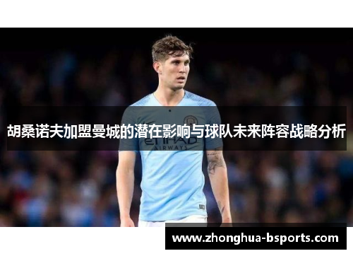 胡桑诺夫加盟曼城的潜在影响与球队未来阵容战略分析